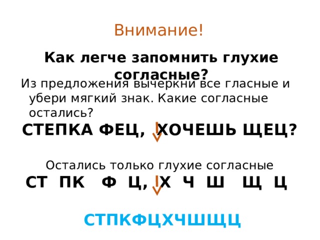 Внимание! Как легче запомнить глухие согласные? Из предложения вычеркни все гласные и убери мягкий знак. Какие согласные остались? СТЕПКА ФЕЦ, ХОЧЕШЬ ЩЕЦ?  Остались только глухие согласные СТ ПК Ф Ц, Х Ч Ш Щ Ц   СТПКФЦХЧШЩЦ 