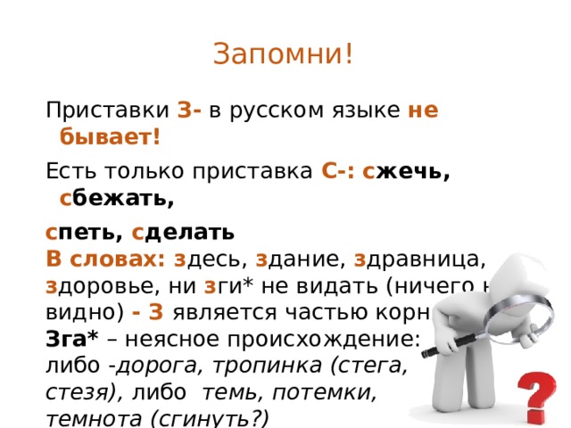 Запомни! Приставки З- в русском языке не бывает! Есть только приставка С-: с жечь, с бежать, с петь, с делать В словах: з десь, з дание, з дравница, з доровье, ни з ги*  не видать (ничего не видно) - З является частью корня Зга* – неясное происхождение: либо - дорога, тропинка (стега, стезя), либо темь, потемки, темнота (сгинуть?)     