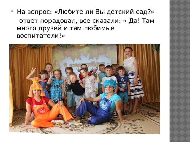 На вопрос: «Любите ли Вы детский сад?»  ответ порадовал, все сказали: « Да! Там много друзей и там любимые воспитатели!» 