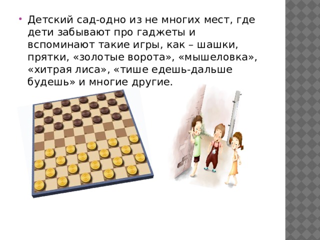 Детский сад-одно из не многих мест, где дети забывают про гаджеты и вспоминают такие игры, как – шашки, прятки, «золотые ворота», «мышеловка», «хитрая лиса», «тише едешь-дальше будешь» и многие другие. 