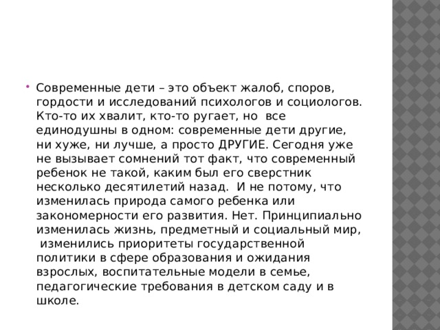 Современные дети – это объект жалоб, споров, гордости и исследований психологов и социологов. Кто-то их хвалит, кто-то ругает, но  все  единодушны в одном: современные дети другие, ни хуже, ни лучше, а просто ДРУГИЕ. Сегодня уже не вызывает сомнений тот факт, что современный ребенок не такой, каким был его сверстник несколько десятилетий назад.  И не потому, что изменилась природа самого ребенка или закономерности его развития. Нет. Принципиально изменилась жизнь, предметный и социальный мир,  изменились приоритеты государственной политики в сфере образования и ожидания взрослых, воспитательные модели в семье, педагогические требования в детском саду и в школе. 