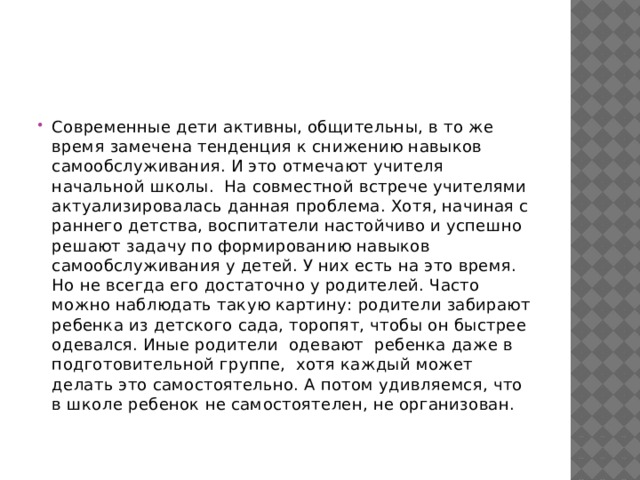 Современные дети активны, общительны, в то же время замечена тенденция к снижению навыков самообслуживания. И это отмечают учителя начальной школы.  На совместной встрече учителями актуализировалась данная проблема. Хотя, начиная с раннего детства, воспитатели настойчиво и успешно решают задачу по формированию навыков самообслуживания у детей. У них есть на это время. Но не всегда его достаточно у родителей. Часто можно наблюдать такую картину: родители забирают ребенка из детского сада, торопят, чтобы он быстрее одевался. Иные родители  одевают  ребенка даже в подготовительной группе,  хотя каждый может делать это самостоятельно. А потом удивляемся, что  в школе ребенок не самостоятелен, не организован. 