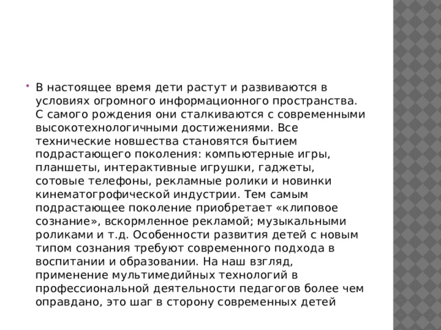 В настоящее время дети растут и развиваются в условиях огромного информационного пространства. С самого рождения они сталкиваются с современными высокотехнологичными достижениями. Все технические новшества становятся бытием подрастающего поколения: компьютерные игры, планшеты, интерактивные игрушки, гаджеты, сотовые телефоны, рекламные ролики и новинки кинематогрофической индустрии. Тем самым подрастающее поколение приобретает «клиповое сознание», вскормленное рекламой; музыкальными роликами и т.д. Особенности развития детей с новым типом сознания требуют современного подхода в воспитании и образовании. На наш взгляд, применение мультимедийных технологий в профессиональной деятельности педагогов более чем оправдано, это шаг в сторону современных детей 