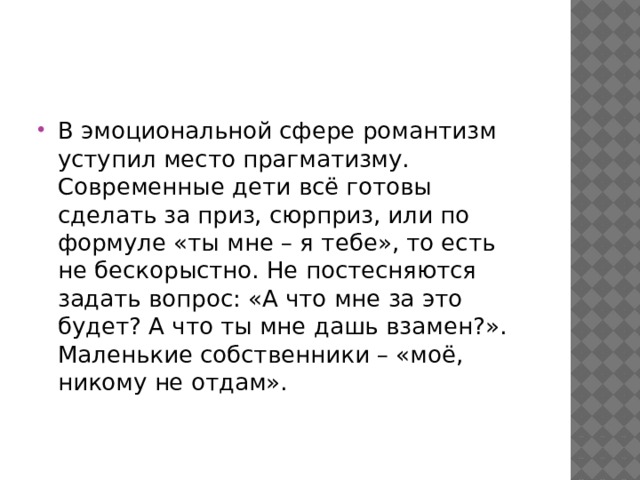 В эмоциональной сфере романтизм уступил место прагматизму. Современные дети всё готовы сделать за приз, сюрприз, или по формуле «ты мне – я тебе», то есть не бескорыстно. Не постесняются задать вопрос: «А что мне за это будет? А что ты мне дашь взамен?». Маленькие собственники – «моё, никому не отдам». 