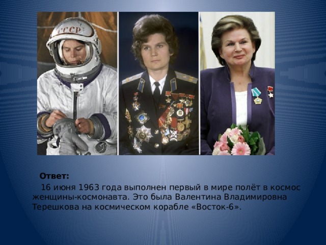  Ответ:    16 июня 1963 года выполнен первый в мире полёт в космос женщины-космонавта. Это была Валентина Владимировна Терешкова на космическом корабле «Восток-6». 
