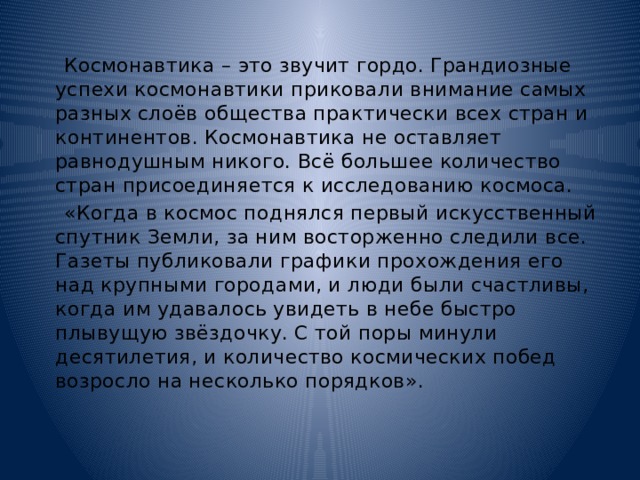  Космонавтика – это звучит гордо. Грандиозные успехи космонавтики приковали внимание самых разных слоёв общества практически всех стран и континентов. Космонавтика не оставляет равнодушным никого. Всё большее количество стран присоединяется к исследованию космоса.  «Когда в космос поднялся первый искусственный спутник Земли, за ним восторженно следили все. Газеты публиковали графики прохождения его над крупными городами, и люди были счастливы, когда им удавалось увидеть в небе быстро плывущую звёздочку. С той поры минули десятилетия, и количество космических побед возросло на несколько порядков». 