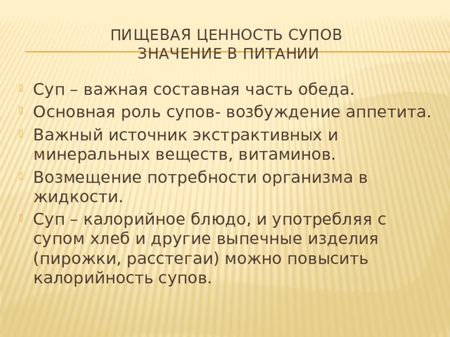 Пищевая ценность супов  Значение в питании Суп – важная составная часть обеда. Основная роль супов- возбуждение аппетита. Важный источник экстрактивных и минеральных веществ, витаминов. Возмещение потребности организма в жидкости. Суп – калорийное блюдо, и употребляя с супом хлеб и другие выпечные изделия (пирожки, расстегаи) можно повысить калорийность супов. 