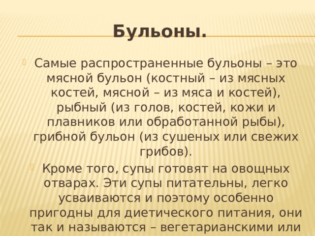 Бульоны. Самые распространенные бульоны – это мясной бульон (костный – из мясных костей, мясной – из мяса и костей), рыбный (из голов, костей, кожи и плавников или обработанной рыбы), грибной бульон (из сушеных или свежих грибов). Кроме того, супы готовят на овощных отварах. Эти супы питательны, легко усваиваются и поэтому особенно пригодны для диетического питания, они так и называются – вегетарианскими или диетическими. 