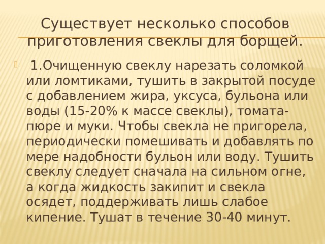 Существует несколько способов приготовления свеклы для борщей.  1.Очищенную свеклу нарезать соломкой или ломтиками, тушить в закрытой посуде с добавлением жира, уксуса, бульона или воды (15-20% к массе свеклы), томата-пюре и муки. Чтобы свекла не пригорела, периодически помешивать и добавлять по мере надобности бульон или воду. Тушить свеклу следует сначала на сильном огне, а когда жидкость закипит и свекла осядет, поддерживать лишь слабое кипение. Тушат в течение 30-40 минут. 