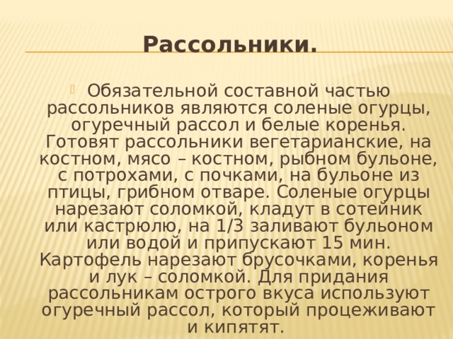 Рассольники. Обязательной составной частью рассольников являются соленые огурцы, огуречный рассол и белые коренья. Готовят рассольники вегетарианские, на костном, мясо – костном, рыбном бульоне, с потрохами, с почками, на бульоне из птицы, грибном отваре. Соленые огурцы нарезают соломкой, кладут в сотейник или кастрюлю, на 1/3 заливают бульоном или водой и припускают 15 мин. Картофель нарезают брусочками, коренья и лук – соломкой. Для придания рассольникам острого вкуса используют огуречный рассол, который процеживают и кипятят. 