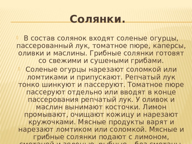 Солянки. В состав солянок входят соленые огурцы, пассерованный лук, томатное пюре, каперсы, оливки и маслины. Грибные солянки готовят со свежими и сушеными грибами. Соленые огурцы нарезают соломкой или ломтиками и припускают. Репчатый лук тонко шинкуют и пассеруют. Томатное пюре пассеруют отдельно или вводят в конце пассерования репчатый лук. У оливок и маслин вынимают косточки. Лимон промывают, очищают кожицу и нарезают кружочками. Мясные продукты варят и нарезают ломтиком или соломкой. Мясные и грибные солянки подают с лимоном, сметаной и зеленью, рыбные – без сметаны. 
