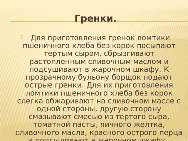 Гренки.   Для приготовления гренок ломтики пшеничного хлеба без корок посыпают тертым сыром, сбрызгивают растопленным сливочным маслом и подсушивают в жарочном шкафу. К прозрачному бульону борщок подают острые гренки. Для их приготовления ломтики пшеничного хлеба без корок слегка обжаривают на сливочном масле с одной стороны, другую сторону смазывают смесью из тертого сыра, томатной пасты, яичного желтка, сливочного масла, красного острого перца и подсушивают а жарочном шкафу. 