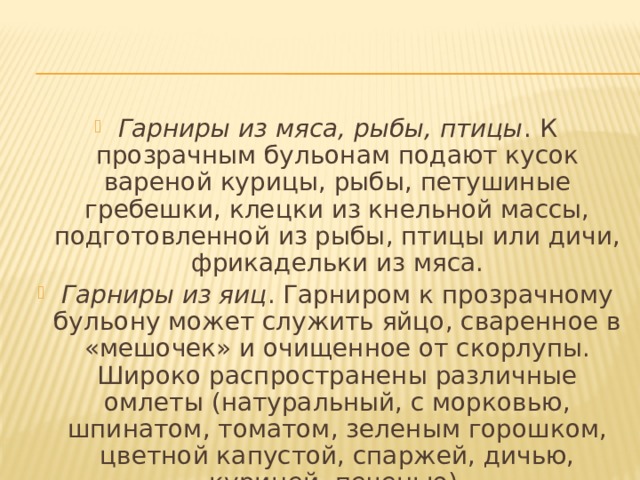 Гарниры из мяса, рыбы, птицы . К прозрачным бульонам подают кусок вареной курицы, рыбы, петушиные гребешки, клецки из кнельной массы, подготовленной из рыбы, птицы или дичи, фрикадельки из мяса. Гарниры из яиц . Гарниром к прозрачному бульону может служить яйцо, сваренное в «мешочек» и очищенное от скорлупы. Широко распространены различные омлеты (натуральный, с морковью, шпинатом, томатом, зеленым горошком, цветной капустой, спаржей, дичью, курицей, печенью). 