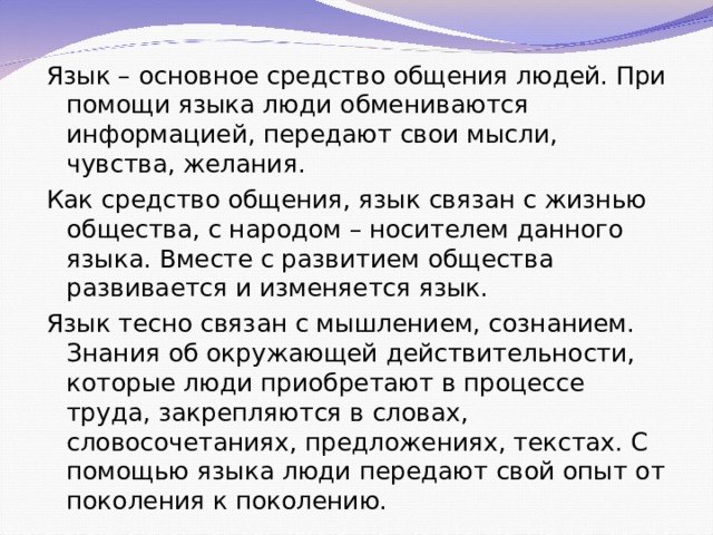 Язык – основное средство общения людей. При помощи языка люди обмениваются информацией, передают свои мысли, чувства, желания. Как средство общения, язык связан с жизнью общества, с народом – носителем данного языка. Вместе с развитием общества развивается и изменяется язык. Язык тесно связан с мышлением, сознанием. Знания об окружающей действительности, которые люди приобретают в процессе труда, закрепляются в словах, словосочетаниях, предложениях, текстах. С помощью языка люди передают свой опыт от поколения к поколению. 