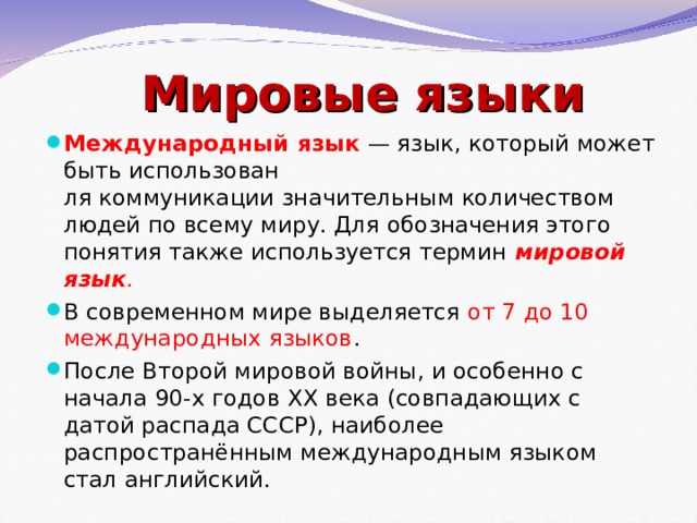 Мировые языки Международный язык   — язык, который может быть использован ля коммуникации значительным количеством людей по всему миру. Для обозначения этого понятия также используется термин   мировой язык .   В современном мире выделяется от 7 до 10 международных языков . После Второй мировой войны, и особенно с начала 90-х годов ХХ века (совпадающих с датой распада СССР), наиболее распространённым международным языком стал английский. 