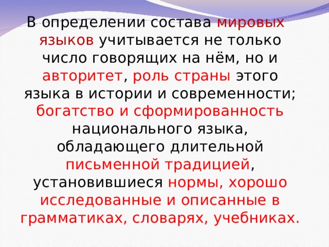 В определении состава мировых  языков  учитывается не только число говорящих на нём, но и авторитет , роль страны этого языка в истории и современности; богатство и сформированность национального языка, обладающего длительной письменной традицией , установившиеся нормы, хорошо исследованные и описанные в грамматиках, словарях, учебниках. 