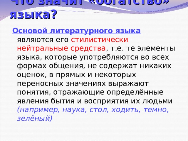 Что значит «богатство» языка? Основой литературного языка являются его стилистически нейтральные средства , т.е. те элементы языка, которые употребляются во всех формах общения, не содержат никаких оценок, в прямых и некоторых переносных значениях выражают понятия, отражающие определённые явления бытия и восприятия их людьми (например, наука, стол, ходить, темно, зелёный)  