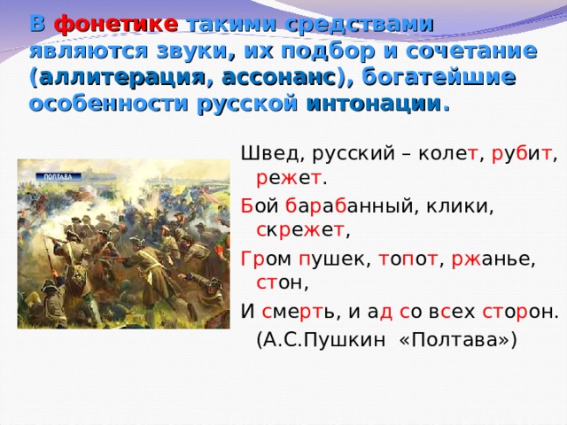 В фонетике такими средствами являются звуки, их подбор и сочетание ( аллитерация , ассонанс ), богатейшие особенности русской интонации . Швед, русский – коле т , р у б и т , р е ж е т . Б ой б а р а б анный, клики, с к р е ж е т , Гр ом п ушек, т о п о т , рж анье, ст он, И с ме рт ь, и а д  с о в с ех ст о р он.   (А.С.Пушкин «Полтава») 