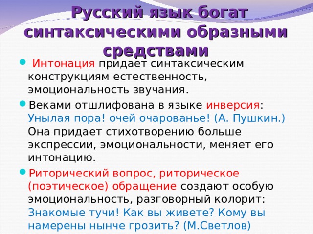   Русский язык богат синтаксическими образными средствами   Интонация придает синтаксическим конструкциям естественность, эмоциональность звучания. Веками отшлифована в языке инверсия : Унылая пора! очей очарованье! (А. Пушкин.) Она придает стихотворению больше экспрессии, эмоциональности, меняет его интонацию. Риторический вопрос, риторическое (поэтическое) обращение создают особую эмоциональность, разговорный колорит: Знакомые тучи! Как вы живете? Кому вы намерены нынче грозить? (М.Светлов) 