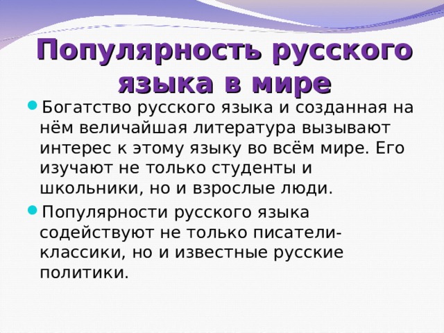 Популярность русского языка в мире Богатство русского языка и созданная на нём величайшая литература вызывают интерес к этому языку во всём мире. Его изучают не только студенты и школьники, но и взрослые люди. Популярности русского языка содействуют не только писатели- классики, но и известные русские политики.   