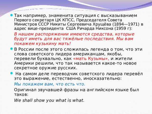 Так например, знаменита ситуация с высказыванием Первого секретаря ЦК КПСС, Председателя Совета Министров СССР Никиты Сергеевича Хрущёва (1894—1971) в адрес вице-президента США Ричарда Никсона (1959 г):  В нашем распоряжении имеются средства, которые будут иметь для вас тяжёлые последствия. Мы вам покажем кузькину мать! В России после этого сложилась легенда о том, что эти слова советского лидера американцам, якобы, перевели буквально, как «мать Кузьмы», и жители Америки решили, что так называется какое-то новое секретное оружие русских.  На самом деле переводчик советского лидера перевёл это выражение, естественно, иносказательно:  Мы покажем вам, что есть что.  Оригинал звучавшей фразы на английском языке был таков:  We shall show you what is what.   
