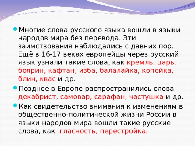 Многие слова русского языка вошли в языки народов мира без перевода. Эти заимствования наблюдались с давних пор. Ещё в 16-17 веках европейцы через русский язык узнали такие слова, как кремль, царь, боярин, кафтан, изба, балалайка, копейка, блин, квас и др. Позднее в Европе распространились слова декабрист, самовар, сарафан, частушка и др. Как свидетельство внимания к изменениям в общественно-политической жизни России в языки народов мира вошли такие русские слова, как гласность, перестройка. 