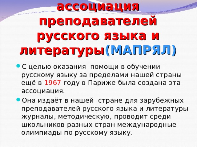 Международная ассоциация преподавателей русского языка и литературы (МАПРЯЛ) С целью оказания помощи в обучении русскому языку за пределами нашей страны ещё в 1967 году в Париже была создана эта ассоциация. Она издаёт в нашей стране для зарубежных преподавателей русского языка и литературы журналы, методическую, проводит среди школьников разных стран международные олимпиады по русскому языку. 