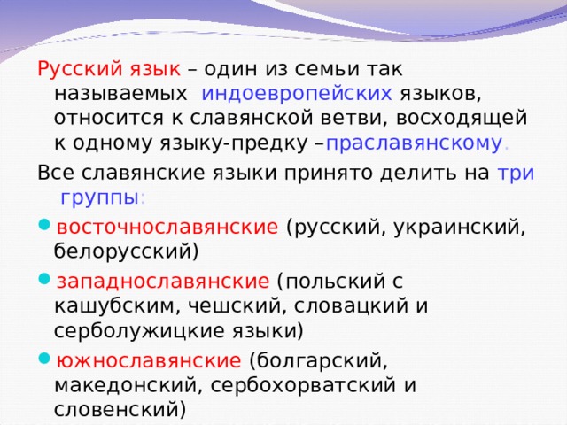 Русский язык – один из семьи так называемых индоевропейских языков, относится к славянской ветви, восходящей к одному языку-предку – праславянскому . Все славянские языки принято делить на три  группы : восточнославянские (русский, украинский, белорусский) западнославянские (польский с кашубским, чешский, словацкий и серболужицкие языки) южнославянские (болгарский, македонский, сербохорватский и словенский)   