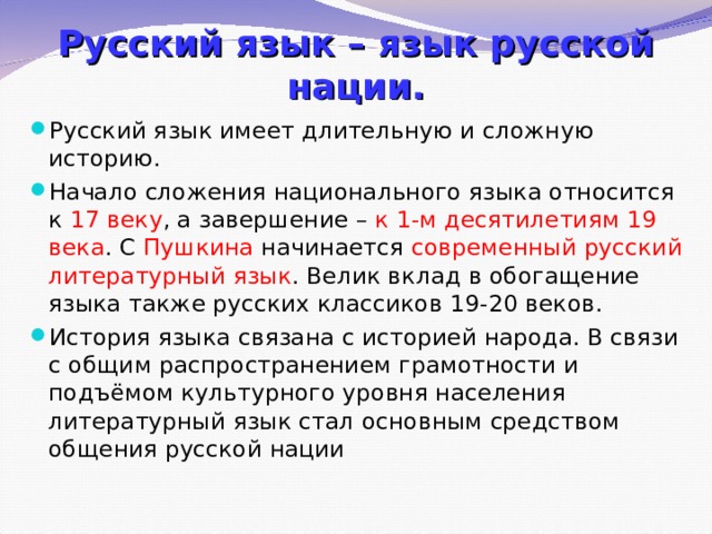 Русский язык – язык русской нации. Русский язык имеет длительную и сложную историю. Начало сложения национального языка относится к 17 веку , а завершение – к 1-м десятилетиям 19 века . С Пушкина начинается современный русский литературный язык . Велик вклад в обогащение языка также русских классиков 19-20 веков. История языка связана с историей народа. В связи с общим распространением грамотности и подъёмом культурного уровня населения литературный язык стал основным средством общения русской нации 