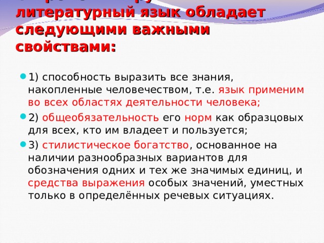 Современный русский литературный язык обладает следующими важными свойствами:   1) способность выразить все знания, накопленные человечеством, т.е. язык применим во всех областях деятельности человека; 2) общеобязательность его норм как образцовых для всех, кто им владеет и пользуется; 3) стилистическое богатство , основанное на наличии разнообразных вариантов для обозначения одних и тех же значимых единиц, и средства выражения особых значений, уместных только в определённых речевых ситуациях. 