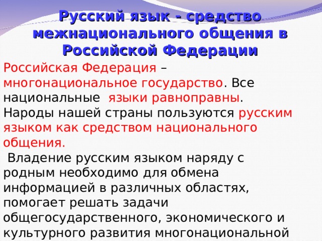 Русский язык - средство межнационального общения в Российской Федерации Российская Федерация – многонациональное государство . Все национальные языки равноправны . Народы нашей страны пользуются русским языком как средством национального общения.  Владение русским языком наряду с родным необходимо для обмена информацией в различных областях, помогает решать задачи общегосударственного, экономического и культурного развития многонациональной страны 
