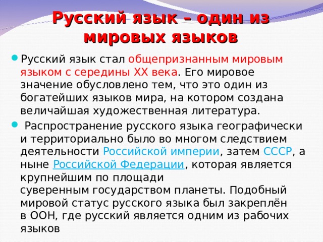 Русский язык – один из мировых языков Русский язык стал общепризнанным мировым языком с середины ХХ века . Его мировое значение обусловлено тем, что это один из богатейших языков мира, на котором создана величайшая художественная литература.   Распространение русского языка географически и территориально было во многом следствием деятельности  Российской империи , затем  СССР , а ныне  Российской Федерации , которая является крупнейшим по площади суверенным государством планеты. Подобный мировой статус русского языка был закреплён в ООН, где русский является одним из рабочих языков 