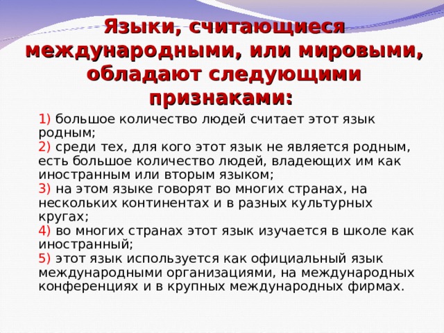 Языки, считающиеся международными, или мировыми, обладают следующими признаками:     1) большое количество людей считает этот язык родным;  2) среди тех, для кого этот язык не является родным, есть большое количество людей, владеющих им как иностранным или вторым языком;  3) на этом языке говорят во многих странах, на нескольких континентах и в разных культурных кругах;  4) во многих странах этот язык изучается в школе как иностранный;   5) этот язык используется как официальный язык международными организациями, на международных конференциях и в крупных международных фирмах. 