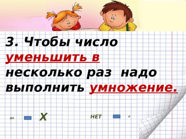 3. Чтобы число уменьшить в несколько раз надо выполнить умножение. НЕТ ДА Х 0 