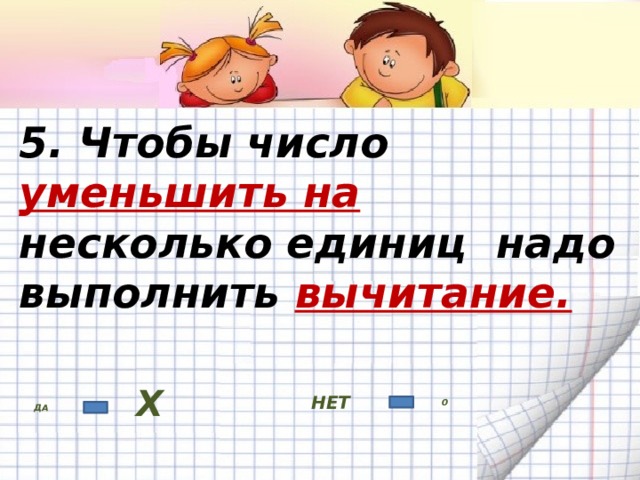 5. Чтобы число уменьшить на несколько единиц надо выполнить вычитание. НЕТ ДА Х 0 