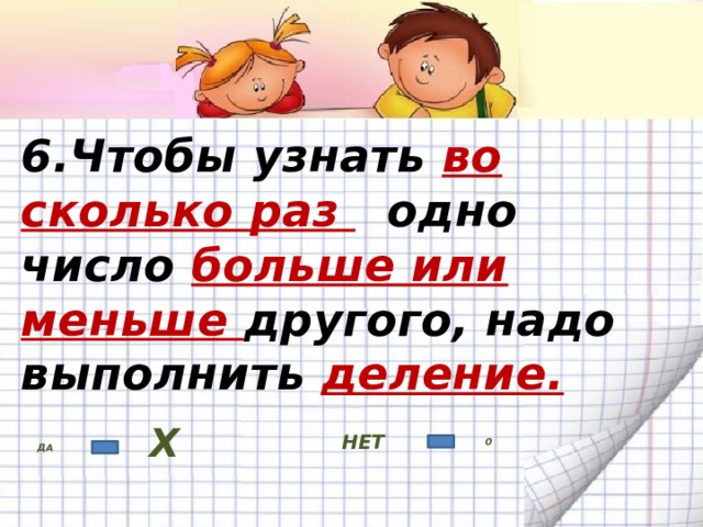6.Чтобы узнать во сколько раз одно число больше или меньше другого, надо выполнить деление. НЕТ ДА Х 0 