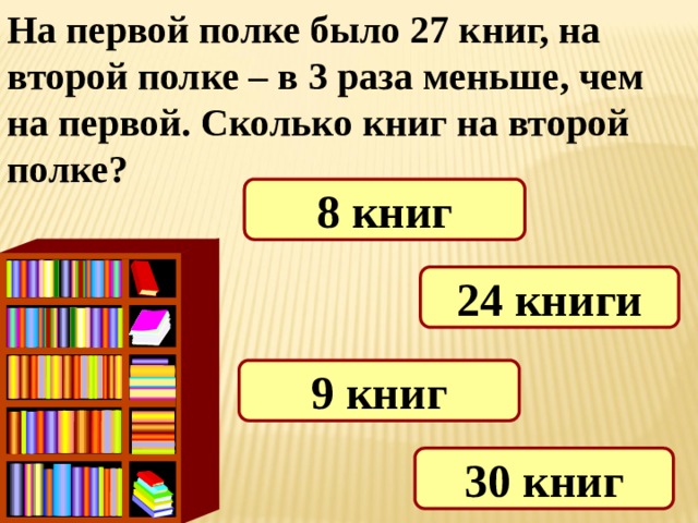 На первой полке было 27 книг, на второй полке – в 3 раза меньше, чем на первой. Сколько книг на второй полке? 8 книг 24 книги 9 книг 30 книг 