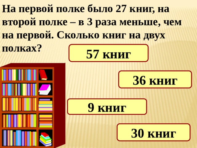 На первой полке было 27 книг, на второй полке – в 3 раза меньше, чем на первой. Сколько книг на двух полках? 57 книг 36 книг 9 книг 30 книг 