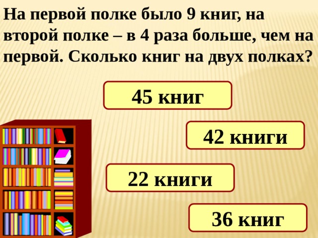 На первой полке было 9 книг, на второй полке – в 4 раза больше, чем на первой. Сколько книг на двух полках? 45 книг 42 книги 22 книги 36 книг 