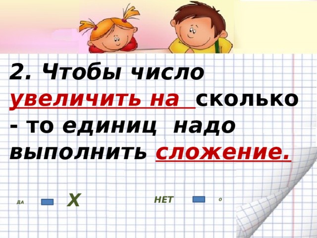 2. Чтобы число увеличить на сколько - то единиц надо выполнить сложение. НЕТ ДА Х 0 