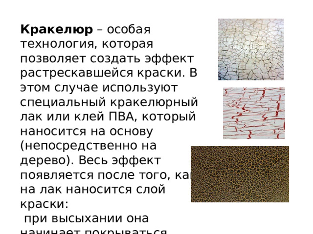Кракелюр – особая технология, которая позволяет создать эффект растрескавшейся краски. В этом случае используют специальный кракелюрный лак или клей ПВА, который наносится на основу (непосредственно на дерево). Весь эффект появляется после того, как на лак наносится слой краски:  при высыхании она начинает покрываться живописными трещинами, растрескиваться, создавая антураж картин эпохи возрождения.   