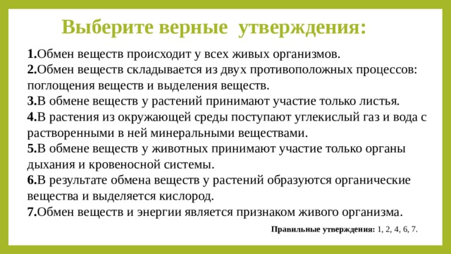 Выберите верные утверждения: 1. Обмен веществ происходит у всех живых организмов. 2. Обмен веществ складывается из двух противоположных процессов: поглощения веществ и выделения веществ. 3. В обмене веществ у растений принимают участие только листья. 4. В растения из окружающей среды поступают углекислый газ и вода с растворенными в ней минеральными веществами. 5. В обмене веществ у животных принимают участие только органы дыхания и кровеносной системы. 6. В результате обмена веществ у растений образуются органические вещества и выделяется кислород. 7. Обмен веществ и энергии является признаком живого организма. Правильные утверждения: 1, 2, 4, 6, 7. 
