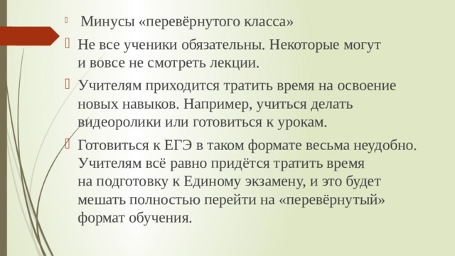  Минусы «перевёрнутого класса» Не все ученики обязательны. Некоторые могут и вовсе не смотреть лекции. Учителям приходится тратить время на освоение новых навыков. Например, учиться делать видеоролики или готовиться к урокам. Готовиться к ЕГЭ в таком формате весьма неудобно. Учителям всё равно придётся тратить время на подготовку к Единому экзамену, и это будет мешать полностью перейти на «перевёрнутый» формат обучения. 