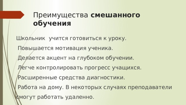 Преимущества смешанного обучения Школьник учится готовиться к уроку.  Повышается мотивация ученика.   Делается акцент на глубоком обучении.  Легче контролировать прогресс учащихся.  Расширенные средства диагностики.  Работа на дому. В некоторых случаях преподаватели смогут работать удаленно. 