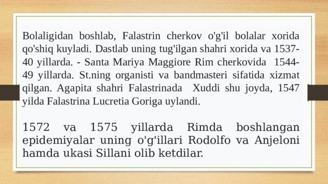 2. Xor polifoniyasi ustalari O.Losso, Dj.Palasterina.   Bolaligidan boshlab, Falastrin cherkov o'g'il bolalar xorida qo'shiq kuyladi. Dastlab uning tug'ilgan shahri xorida va 1537-40 yillarda. - Santa Mariya Maggiore Rim cherkovida 1544-49 yillarda. St.ning organisti va bandmasteri sifatida xizmat qilgan. Agapita shahri Falastrinada Xuddi shu joyda, 1547 yilda Falastrina Lucretia Goriga uylandi.  1572 va 1575 yillarda Rimda boshlangan epidemiyalar uning o'g'illari Rodolfo va Anjeloni hamda ukasi Sillani olib ketdilar. 