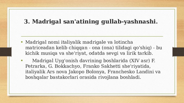3. Madrigal san'atining gullab-yashnashi.   Madrigal nomi italiyalik madrigale va lotincha matriceadan kelib chiqqan - ona (ona) tilidagi qo'shiq) - bu kichik musiqa va she'riyat, odatda sevgi va lirik tarkib.  Madrigal Uyg'onish davrining boshlarida (XIV asr) F. Petrarka, G. Bokkachyo, Franko Sakhetti she'riyatida, italiyalik Ars nova Jakopo Bolonya, Franchesko Landini va boshqalar bastakorlari orasida rivojlana boshladi. 