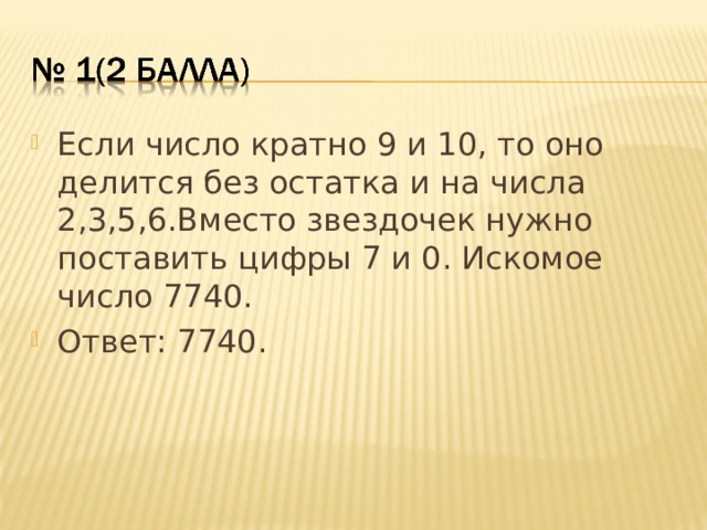 Если число кратно 9 и 10, то оно делится без остатка и на числа 2,3,5,6.Вместо звездочек нужно поставить цифры 7 и 0. Искомое число 7740. Ответ: 7740.