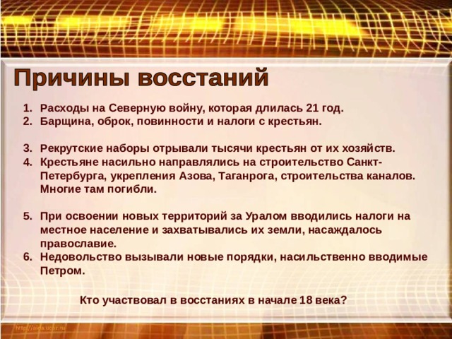 Расходы на Северную войну, которая длилась 21 год. Барщина, оброк, повинности и налоги с крестьян.  Рекрутские наборы отрывали тысячи крестьян от их хозяйств. Крестьяне насильно направлялись на строительство Санкт-Петербурга, укрепления Азова, Таганрога, строительства каналов. Многие там погибли.  При освоении новых территорий за Уралом вводились налоги на местное население и захватывались их земли, насаждалось православие. Недовольство вызывали новые порядки, насильственно вводимые Петром. Кто участвовал в восстаниях в начале 18 века? 