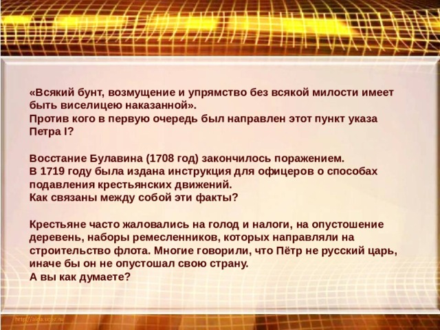 «Всякий бунт, возмущение и упрямство без всякой милости имеет быть виселицею наказанной». Против кого в первую очередь был направлен этот пункт указа Петра I ? Восстание Булавина (1708 год) закончилось поражением. В 1719 году была издана инструкция для офицеров о способах подавления крестьянских движений. Как связаны между собой эти факты? Крестьяне часто жаловались на голод и налоги, на опустошение деревень, наборы ремесленников, которых направляли на строительство флота. Многие говорили, что Пётр не русский царь, иначе бы он не опустошал свою страну. А вы как думаете? 