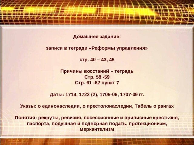 Домашнее задание: записи в тетради «Реформы управления» стр. 40 – 43, 45 Причины восстаний – тетрадь Стр. 58 -59 Стр. 61 -62 пункт 7 Даты: 1714, 1722 (2), 1705-06, 1707-09 гг. Указы: о единонаследии, о престолонаследии, Табель о рангах Понятия: рекруты, ревизия, посессионные и приписные крестьяне, паспорта, подушная и подворная подать, протекционизм, меркантелизм 